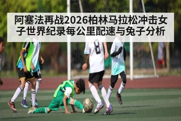 阿塞法再战2026柏林马拉松冲击女子世界纪录每公里配速与兔子分析