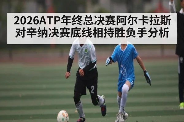 2026ATP年终总决赛阿尔卡拉斯对辛纳决赛底线相持胜负手分析