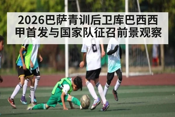 2026巴萨青训后卫库巴西西甲首发与国家队征召前景观察